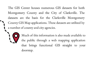 The GIS Center houses numerous GIS datasets for both Montgomery County and the City of Clarksville. The datasets are the basis for the Clarksville Montgomery County GIS Map applications. These datasets are utilized by a number of county and city agencies. Much of this information is also made available to the public through a web mapping application that brings functional GIS straight to your doorstep.